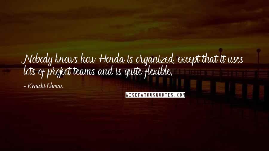 Kenichi Ohmae Quotes: Nobody knows how Honda is organized, except that it uses lots of project teams and is quite flexible.