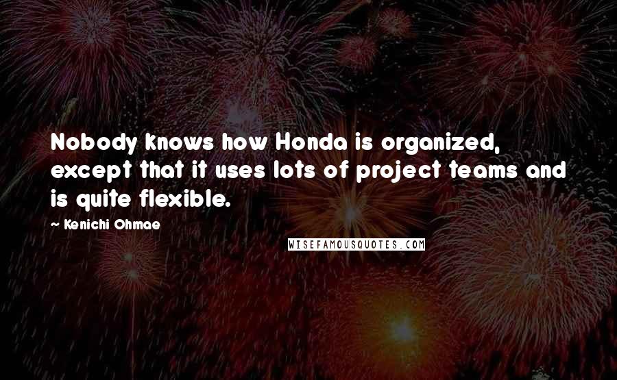 Kenichi Ohmae Quotes: Nobody knows how Honda is organized, except that it uses lots of project teams and is quite flexible.