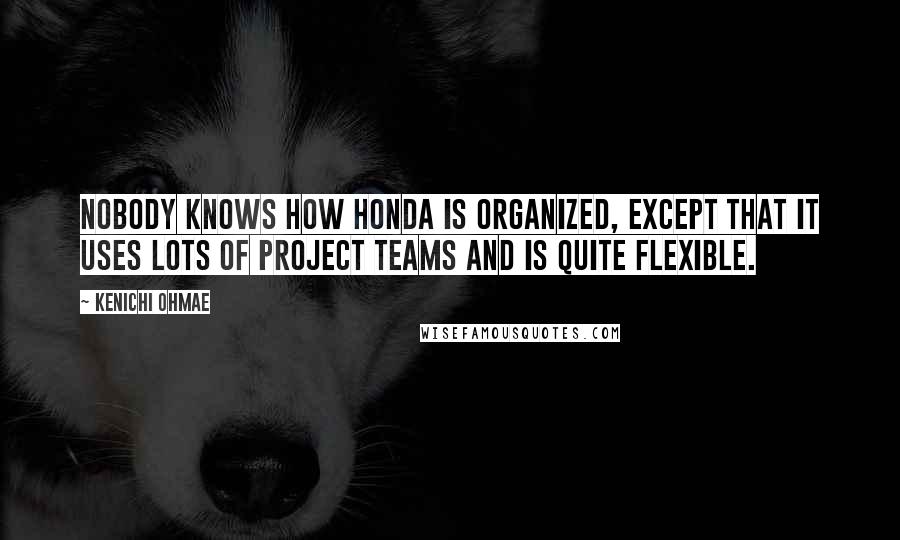 Kenichi Ohmae Quotes: Nobody knows how Honda is organized, except that it uses lots of project teams and is quite flexible.