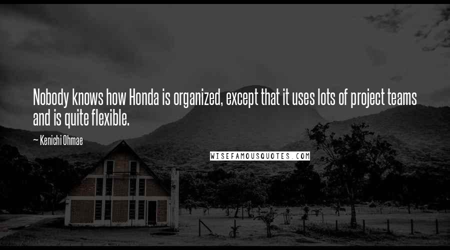 Kenichi Ohmae Quotes: Nobody knows how Honda is organized, except that it uses lots of project teams and is quite flexible.