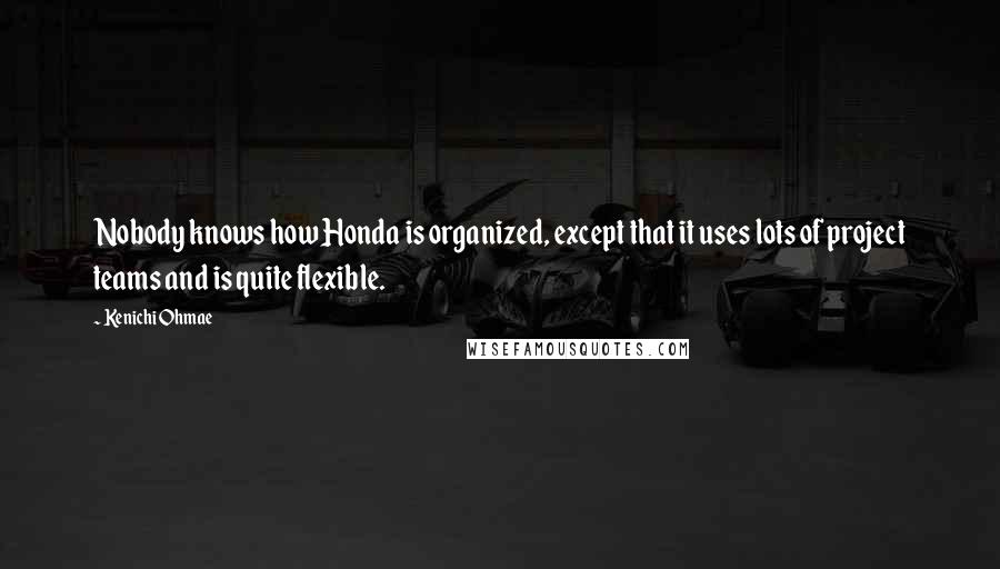 Kenichi Ohmae Quotes: Nobody knows how Honda is organized, except that it uses lots of project teams and is quite flexible.