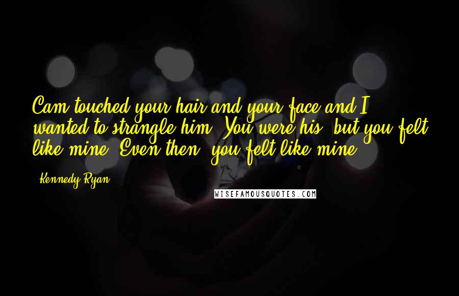 Kennedy Ryan Quotes: Cam touched your hair and your face and I wanted to strangle him. You were his, but you felt like mine. Even then, you felt like mine.