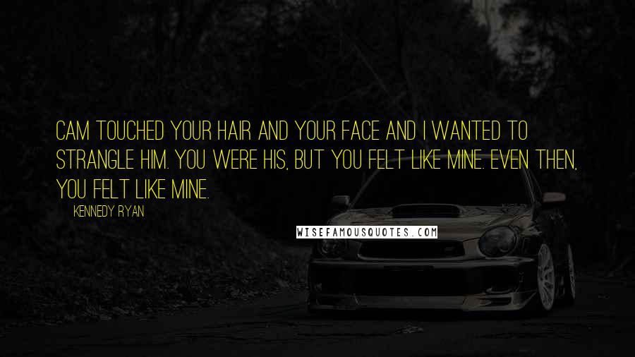 Kennedy Ryan Quotes: Cam touched your hair and your face and I wanted to strangle him. You were his, but you felt like mine. Even then, you felt like mine.