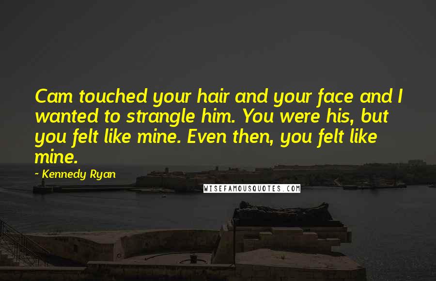 Kennedy Ryan Quotes: Cam touched your hair and your face and I wanted to strangle him. You were his, but you felt like mine. Even then, you felt like mine.