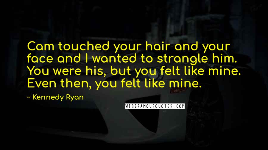 Kennedy Ryan Quotes: Cam touched your hair and your face and I wanted to strangle him. You were his, but you felt like mine. Even then, you felt like mine.