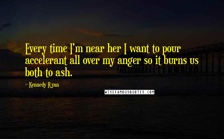 Kennedy Ryan Quotes: Every time I'm near her I want to pour accelerant all over my anger so it burns us both to ash.