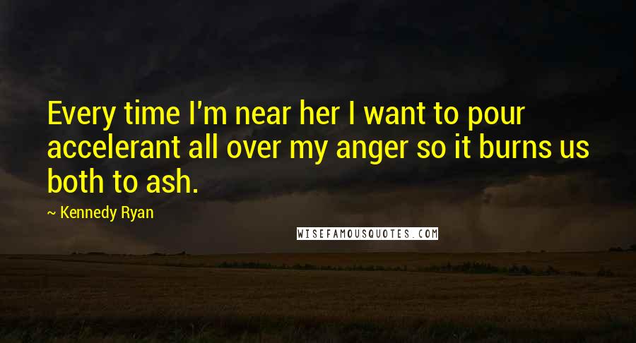 Kennedy Ryan Quotes: Every time I'm near her I want to pour accelerant all over my anger so it burns us both to ash.