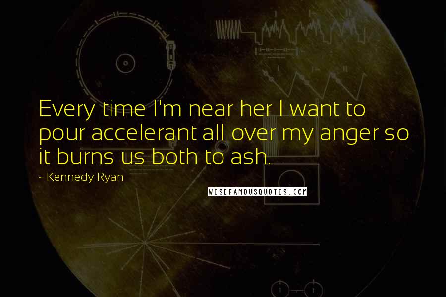 Kennedy Ryan Quotes: Every time I'm near her I want to pour accelerant all over my anger so it burns us both to ash.