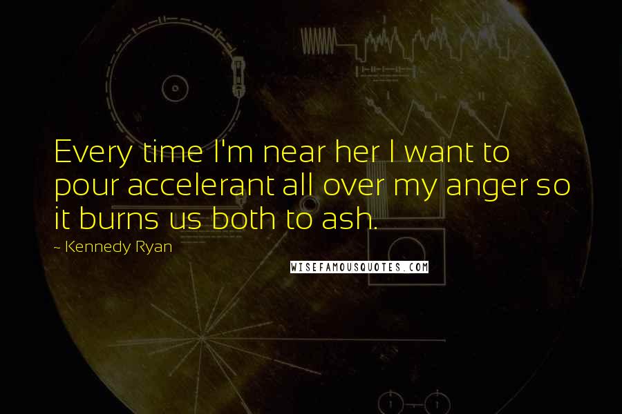 Kennedy Ryan Quotes: Every time I'm near her I want to pour accelerant all over my anger so it burns us both to ash.