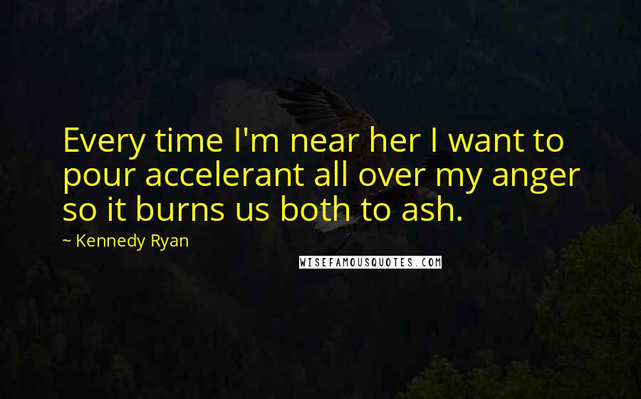 Kennedy Ryan Quotes: Every time I'm near her I want to pour accelerant all over my anger so it burns us both to ash.