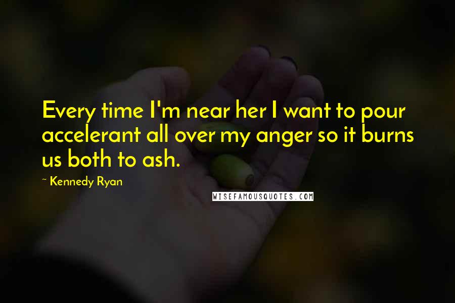 Kennedy Ryan Quotes: Every time I'm near her I want to pour accelerant all over my anger so it burns us both to ash.