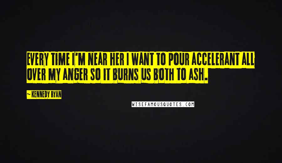 Kennedy Ryan Quotes: Every time I'm near her I want to pour accelerant all over my anger so it burns us both to ash.