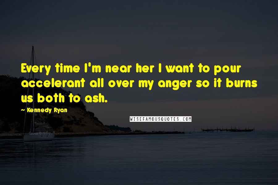 Kennedy Ryan Quotes: Every time I'm near her I want to pour accelerant all over my anger so it burns us both to ash.