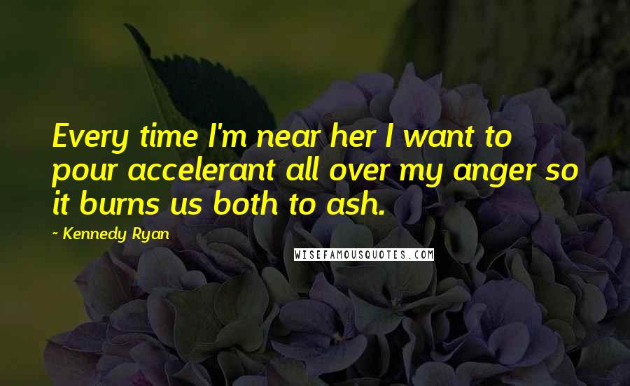 Kennedy Ryan Quotes: Every time I'm near her I want to pour accelerant all over my anger so it burns us both to ash.