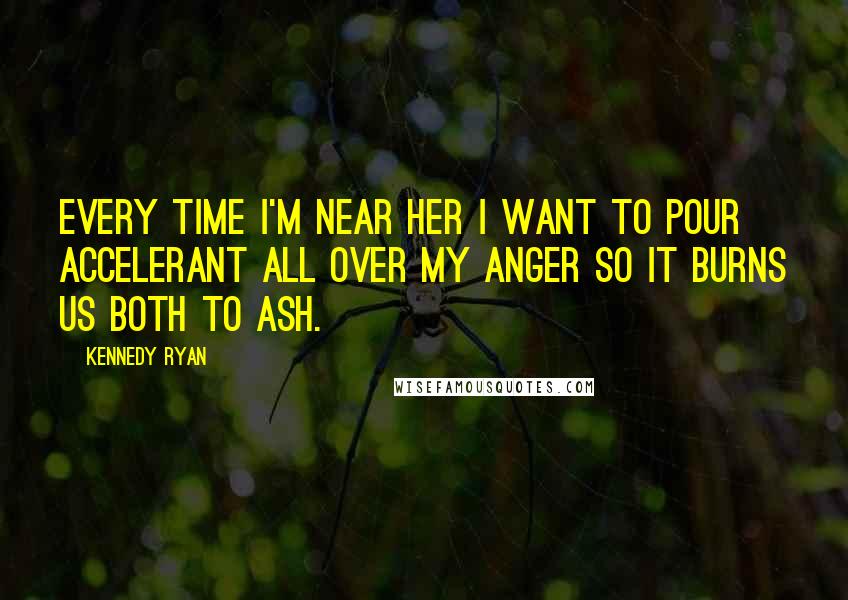 Kennedy Ryan Quotes: Every time I'm near her I want to pour accelerant all over my anger so it burns us both to ash.