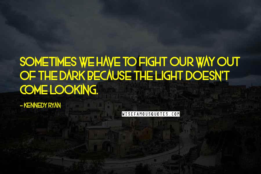 Kennedy Ryan Quotes: Sometimes we have to fight our way out of the dark because the light doesn't come looking.