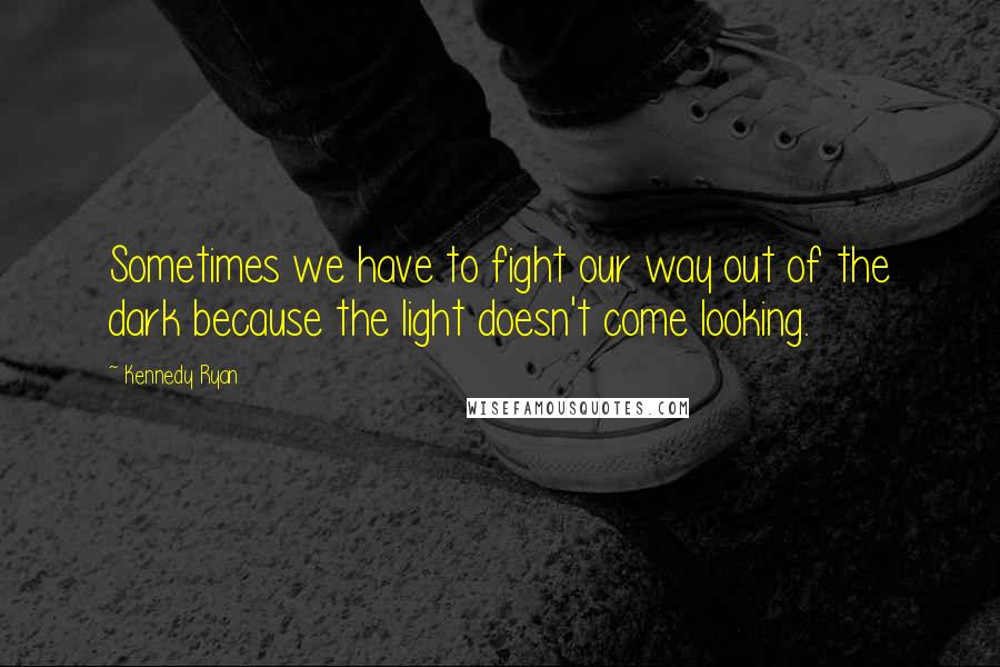 Kennedy Ryan Quotes: Sometimes we have to fight our way out of the dark because the light doesn't come looking.