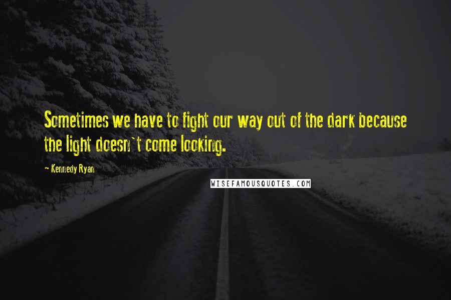 Kennedy Ryan Quotes: Sometimes we have to fight our way out of the dark because the light doesn't come looking.