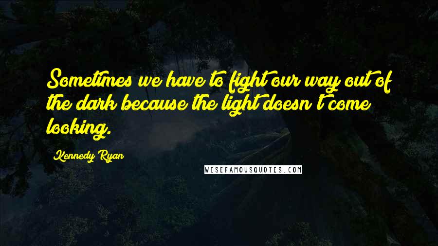 Kennedy Ryan Quotes: Sometimes we have to fight our way out of the dark because the light doesn't come looking.