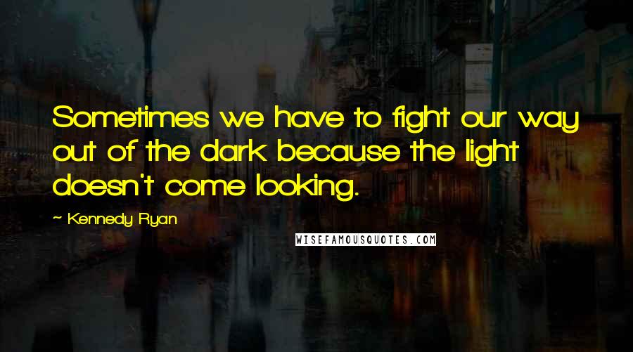 Kennedy Ryan Quotes: Sometimes we have to fight our way out of the dark because the light doesn't come looking.