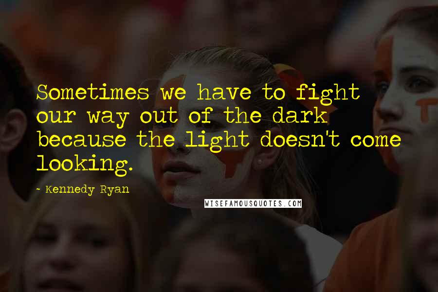 Kennedy Ryan Quotes: Sometimes we have to fight our way out of the dark because the light doesn't come looking.