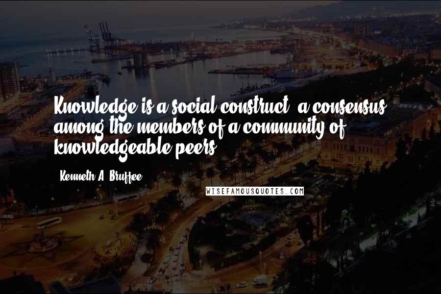 Kenneth A. Bruffee Quotes: Knowledge is a social construct, a consensus among the members of a community of knowledgeable peers.
