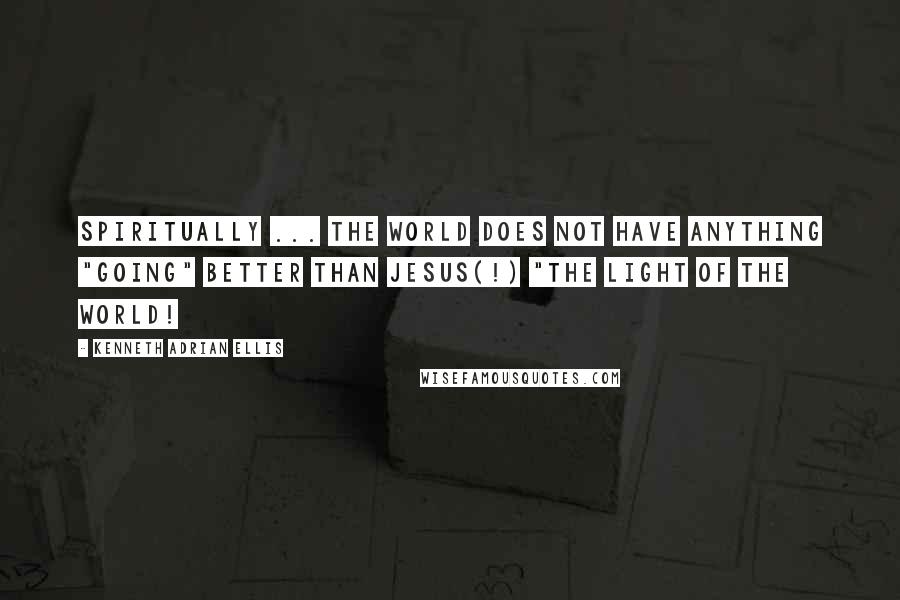 Kenneth Adrian Ellis Quotes: SPIRITUALLY ... THE WORLD DOES NOT HAVE ANYTHING "GOING" BETTER THAN JESUS(!) "THE LIGHT OF THE WORLD!
