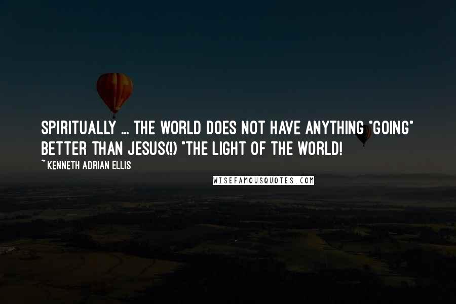 Kenneth Adrian Ellis Quotes: SPIRITUALLY ... THE WORLD DOES NOT HAVE ANYTHING "GOING" BETTER THAN JESUS(!) "THE LIGHT OF THE WORLD!