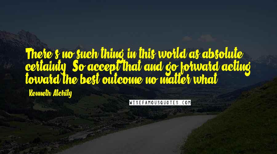 Kenneth Atchity Quotes: There's no such thing in this world as absolute certainty. So accept that and go forward acting toward the best outcome no matter what.