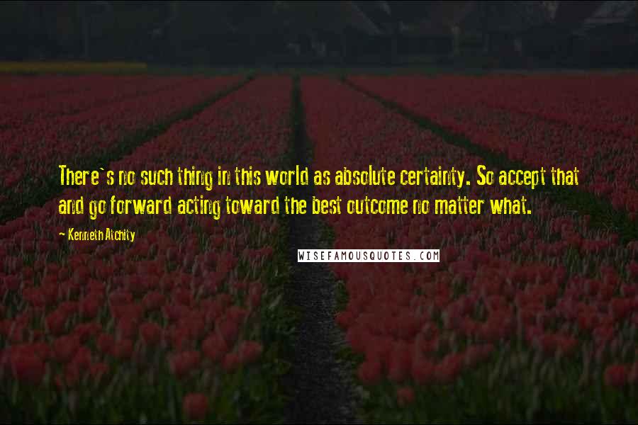 Kenneth Atchity Quotes: There's no such thing in this world as absolute certainty. So accept that and go forward acting toward the best outcome no matter what.