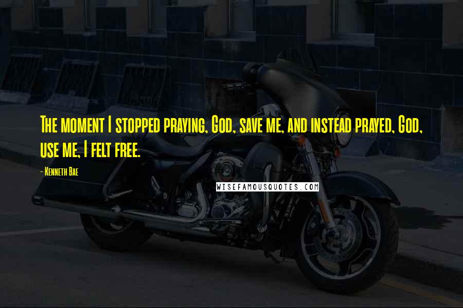 Kenneth Bae Quotes: The moment I stopped praying, God, save me, and instead prayed, God, use me, I felt free.