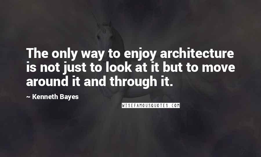 Kenneth Bayes Quotes: The only way to enjoy architecture is not just to look at it but to move around it and through it.