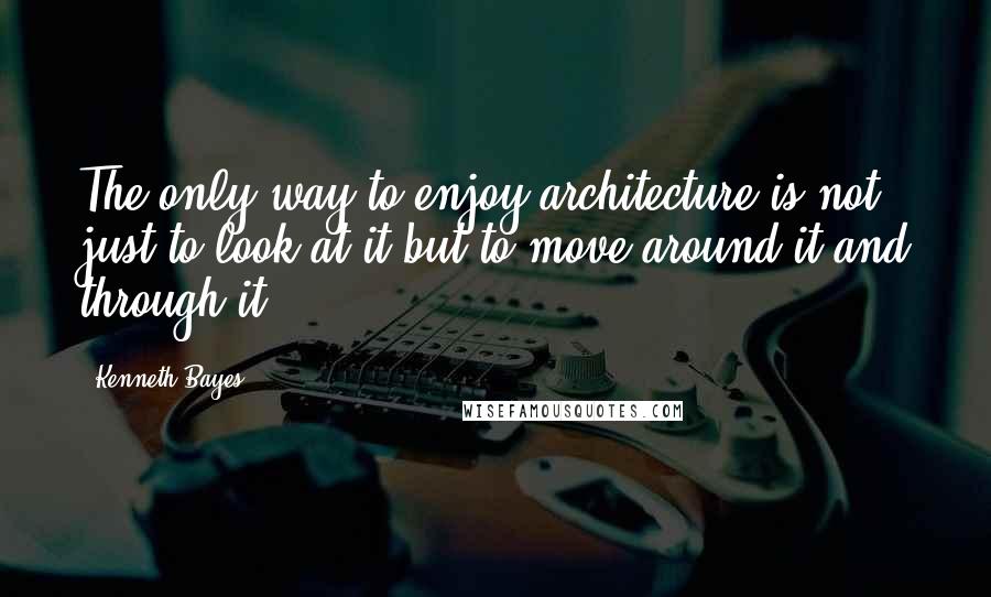 Kenneth Bayes Quotes: The only way to enjoy architecture is not just to look at it but to move around it and through it.