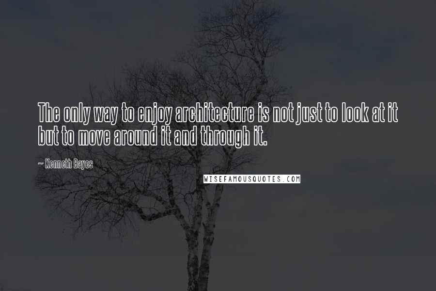 Kenneth Bayes Quotes: The only way to enjoy architecture is not just to look at it but to move around it and through it.