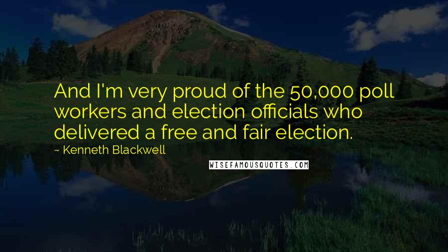 Kenneth Blackwell Quotes: And I'm very proud of the 50,000 poll workers and election officials who delivered a free and fair election.