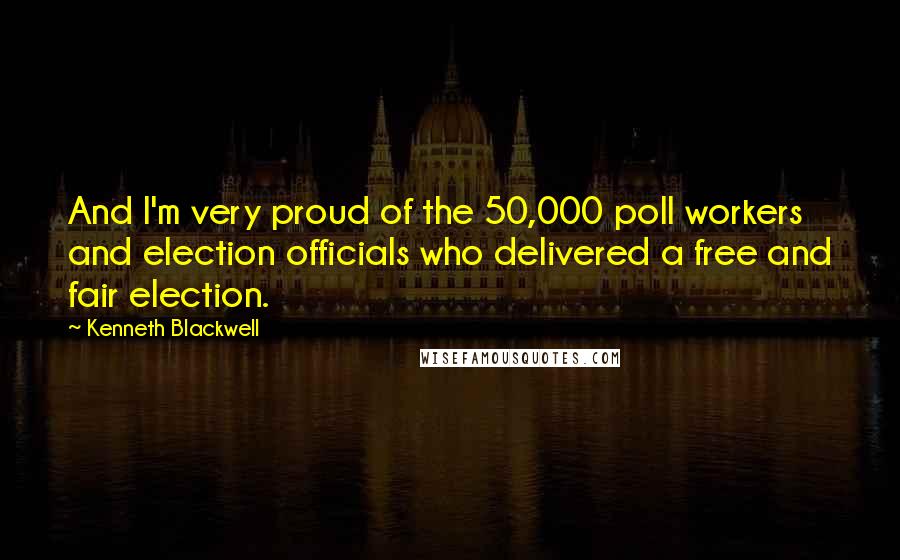 Kenneth Blackwell Quotes: And I'm very proud of the 50,000 poll workers and election officials who delivered a free and fair election.