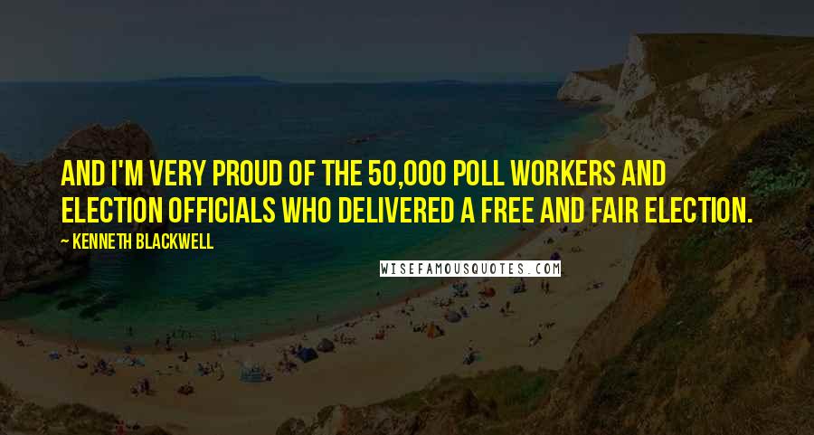 Kenneth Blackwell Quotes: And I'm very proud of the 50,000 poll workers and election officials who delivered a free and fair election.