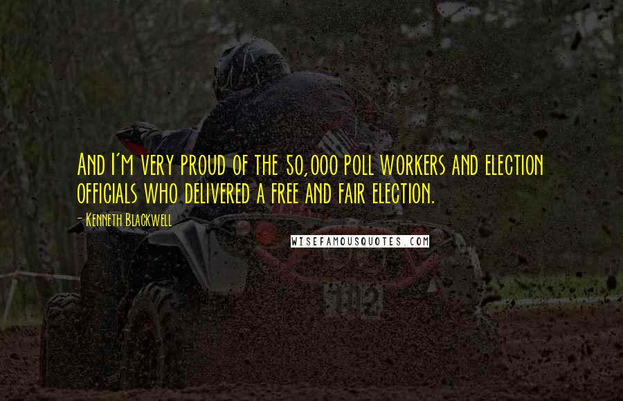 Kenneth Blackwell Quotes: And I'm very proud of the 50,000 poll workers and election officials who delivered a free and fair election.