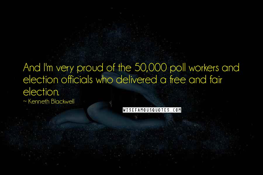 Kenneth Blackwell Quotes: And I'm very proud of the 50,000 poll workers and election officials who delivered a free and fair election.