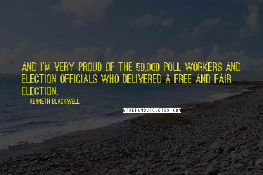 Kenneth Blackwell Quotes: And I'm very proud of the 50,000 poll workers and election officials who delivered a free and fair election.