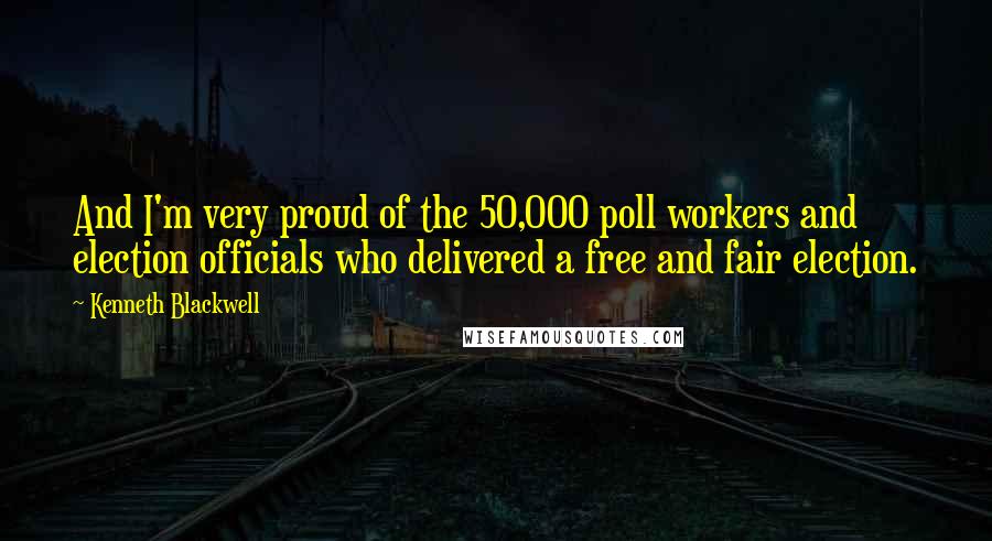 Kenneth Blackwell Quotes: And I'm very proud of the 50,000 poll workers and election officials who delivered a free and fair election.