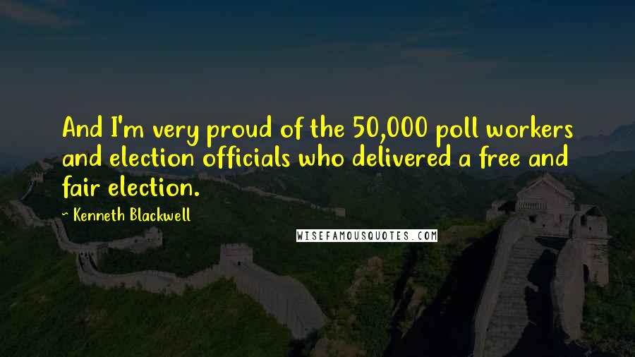 Kenneth Blackwell Quotes: And I'm very proud of the 50,000 poll workers and election officials who delivered a free and fair election.