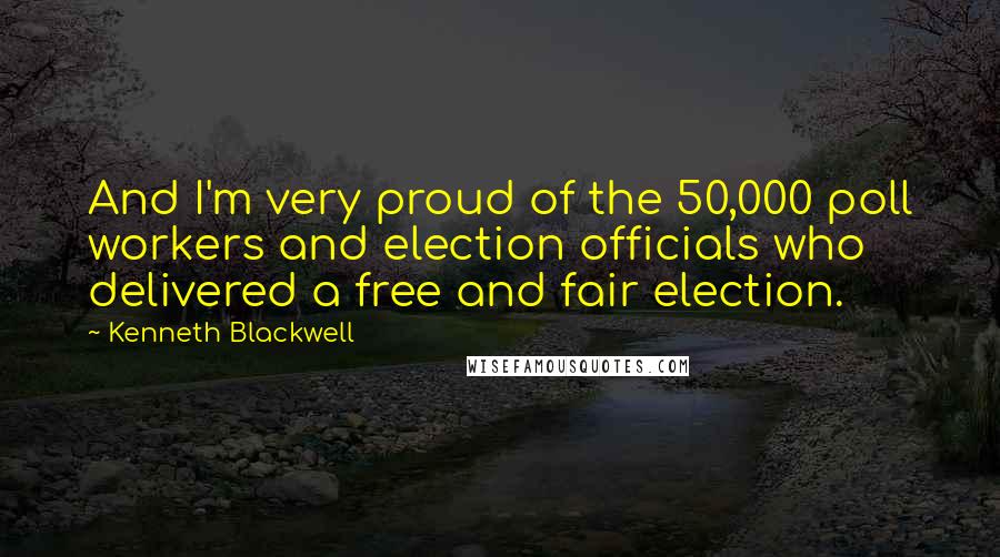 Kenneth Blackwell Quotes: And I'm very proud of the 50,000 poll workers and election officials who delivered a free and fair election.
