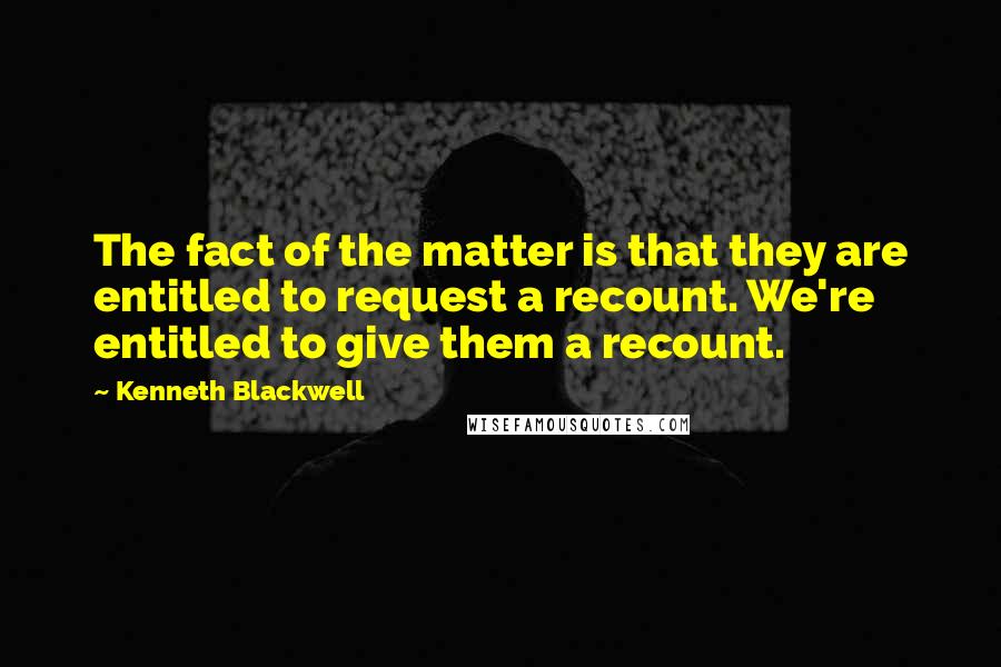 Kenneth Blackwell Quotes: The fact of the matter is that they are entitled to request a recount. We're entitled to give them a recount.