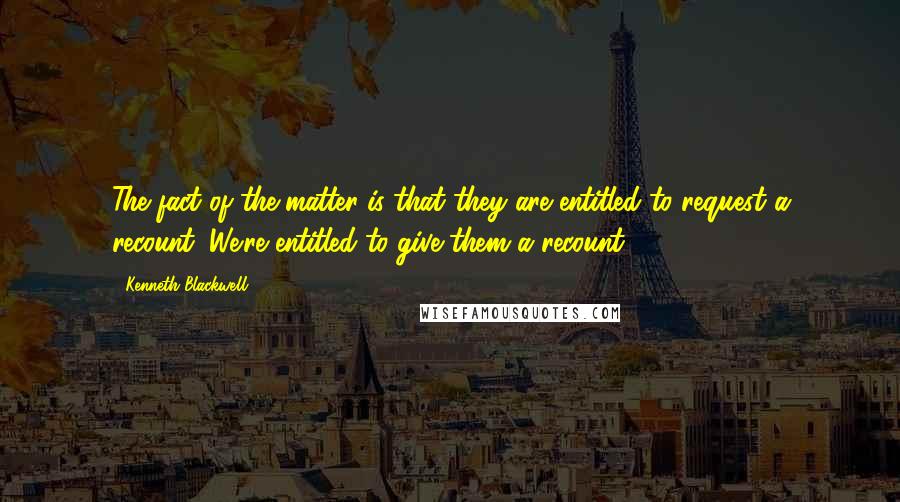 Kenneth Blackwell Quotes: The fact of the matter is that they are entitled to request a recount. We're entitled to give them a recount.