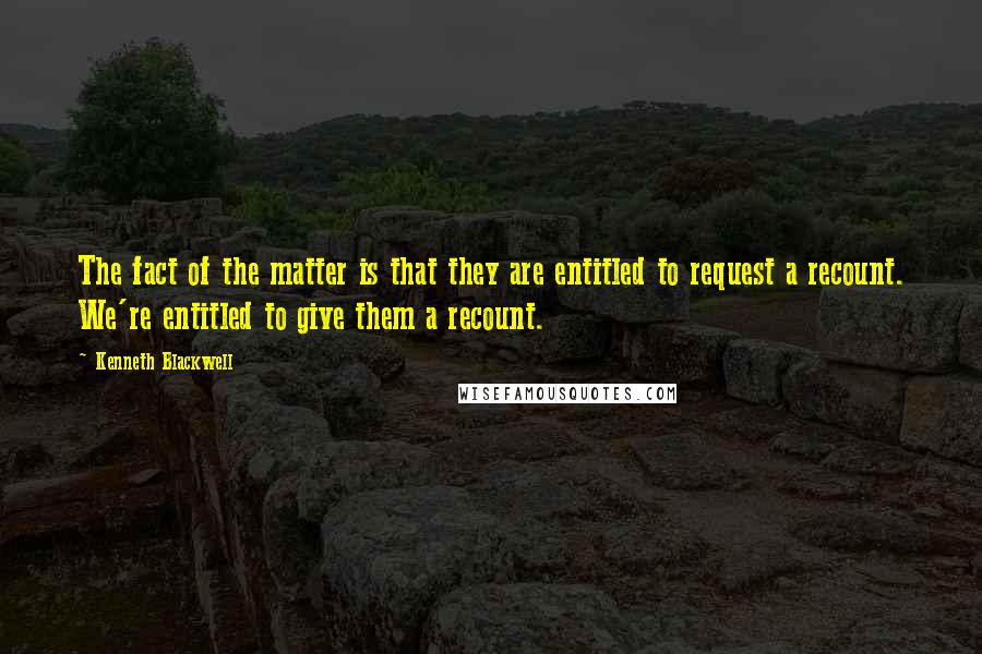Kenneth Blackwell Quotes: The fact of the matter is that they are entitled to request a recount. We're entitled to give them a recount.