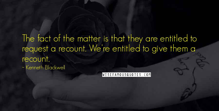 Kenneth Blackwell Quotes: The fact of the matter is that they are entitled to request a recount. We're entitled to give them a recount.