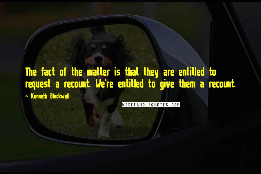 Kenneth Blackwell Quotes: The fact of the matter is that they are entitled to request a recount. We're entitled to give them a recount.