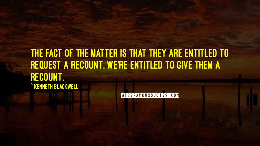 Kenneth Blackwell Quotes: The fact of the matter is that they are entitled to request a recount. We're entitled to give them a recount.