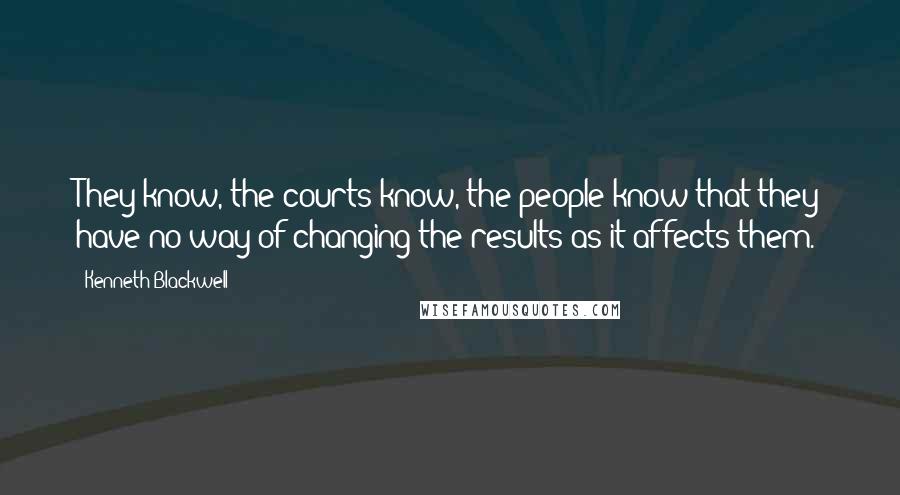 Kenneth Blackwell Quotes: They know, the courts know, the people know that they have no way of changing the results as it affects them.